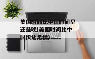 美国时间比中国时间早还是晚(美国时间比中国快还是慢)