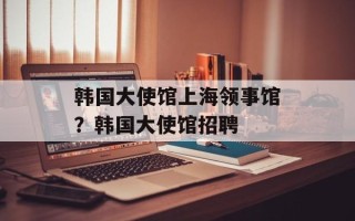 韩国大使馆上海领事馆？韩国大使馆招聘