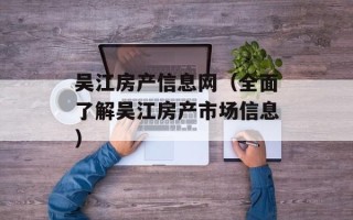 吴江房产信息网（全面了解吴江房产市场信息）