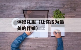 伴娘礼服（让你成为最美的伴娘）