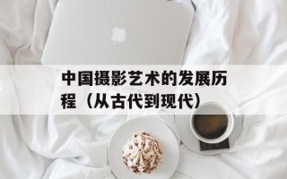 中国摄影艺术的发展历程（从古代到现代）