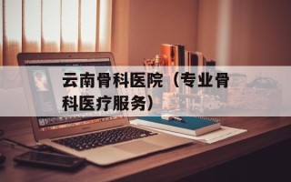 云南骨科医院（专业骨科医疗服务）