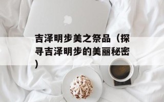 吉泽明步美之祭品（探寻吉泽明步的美丽秘密）