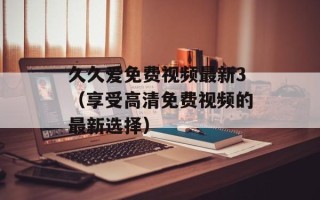 久久爱免费视频最新3（享受高清免费视频的最新选择）