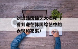 刘谦韩国综艺大揭秘（看刘谦在韩国综艺中的表现和花絮）