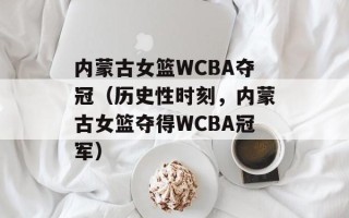 内蒙古女篮WCBA夺冠（历史性时刻，内蒙古女篮夺得WCBA冠军）