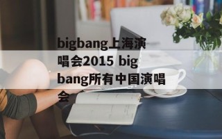 bigbang上海演唱会2015 bigbang所有中国演唱会