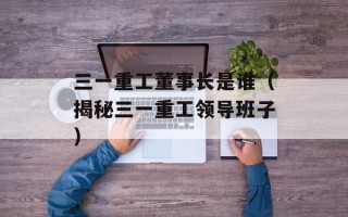 三一重工董事长是谁（揭秘三一重工领导班子）