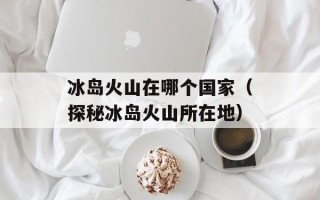 冰岛火山在哪个国家（探秘冰岛火山所在地）