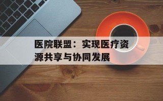 医院联盟：实现医疗资源共享与协同发展
