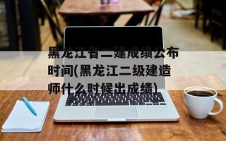黑龙江省二建成绩公布时间(黑龙江二级建造师什么时候出成绩)