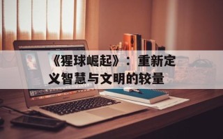 《猩球崛起》：重新定义智慧与文明的较量