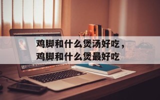 鸡脚和什么煲汤好吃，鸡脚和什么煲最好吃
