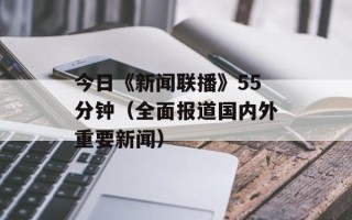 今日《新闻联播》55分钟（全面报道国内外重要新闻）