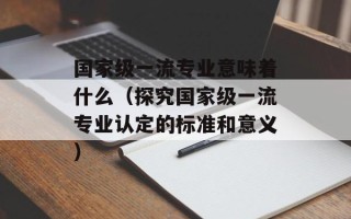 国家级一流专业意味着什么（探究国家级一流专业认定的标准和意义）