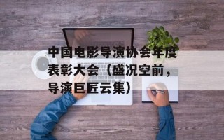 中国电影导演协会年度表彰大会（盛况空前，导演巨匠云集）