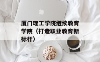 厦门理工学院继续教育学院（打造职业教育新标杆）