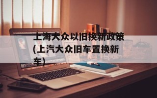 上海大众以旧换新政策(上汽大众旧车置换新车)