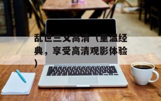 乱世三义高清（重温经典，享受高清观影体验）