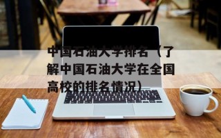 中国石油大学排名（了解中国石油大学在全国高校的排名情况）