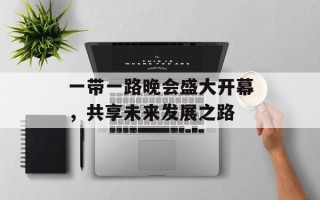 一带一路晚会盛大开幕，共享未来发展之路