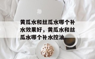 黄瓜水和丝瓜水哪个补水效果好，黄瓜水和丝瓜水哪个补水控油