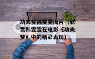 功夫梦韩雯雯图片（欣赏韩雯雯在电影《功夫梦》中的精彩表现）