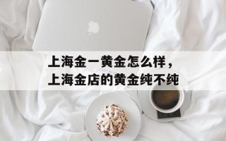 上海金一黄金怎么样，上海金店的黄金纯不纯