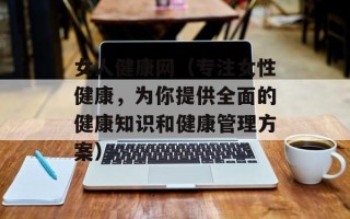 女人健康网（专注女性健康，为你提供全面的健康知识和健康管理方案）