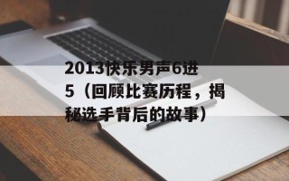 2013快乐男声6进5（回顾比赛历程，揭秘选手背后的故事）