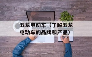 五龙电动车（了解五龙电动车的品牌和产品）