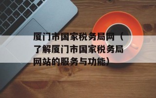 厦门市国家税务局网（了解厦门市国家税务局网站的服务与功能）