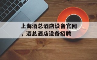 上海酒总酒店设备官网，酒总酒店设备招聘