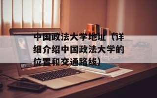 中国政法大学地址（详细介绍中国政法大学的位置和交通路线）