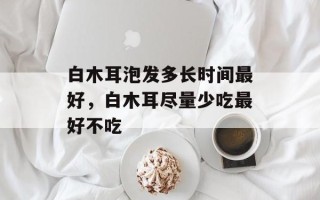 白木耳泡发多长时间最好，白木耳尽量少吃最好不吃