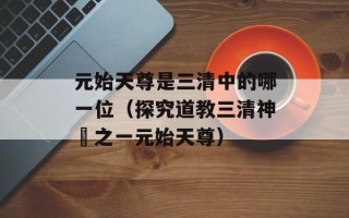 元始天尊是三清中的哪一位（探究道教三清神祇之一元始天尊）