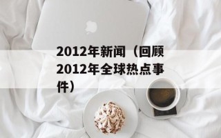 2012年新闻（回顾2012年全球热点事件）