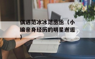 偶遇范冰冰范丞丞（小编亲身经历的明星邂逅）