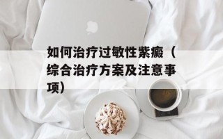 如何治疗过敏性紫癜（综合治疗方案及注意事项）