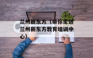 兰州新东方（带你走进兰州新东方教育培训中心）