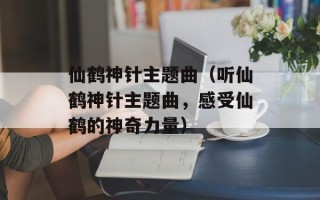 仙鹤神针主题曲（听仙鹤神针主题曲，感受仙鹤的神奇力量）