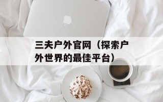 三夫户外官网（探索户外世界的最佳平台）