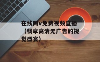 在线阿v免费视频直播（畅享高清无广告的视觉盛宴）