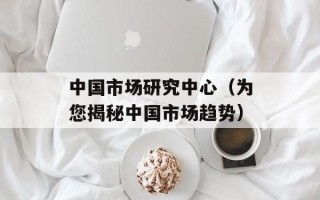 中国市场研究中心（为您揭秘中国市场趋势）