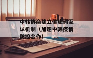 中韩协商建立健康码互认机制（加速中韩疫情防控合作）