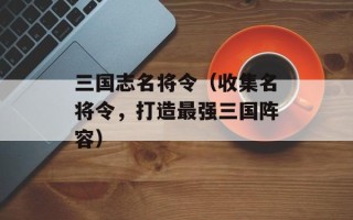 三国志名将令（收集名将令，打造最强三国阵容）