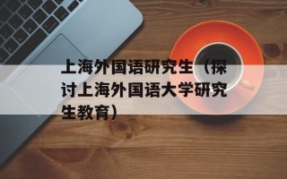 上海外国语研究生（探讨上海外国语大学研究生教育）
