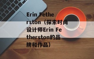 Erin Fetherston（探索时尚设计师Erin Fetherston的品牌和作品）
