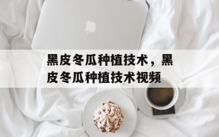 黑皮冬瓜种植技术，黑皮冬瓜种植技术视频