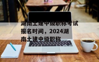 湖南土建中级职称考试报名时间，2024湖南土建中级职称